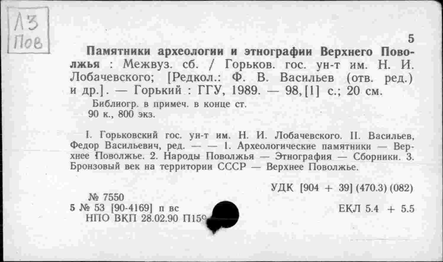 ﻿5
Памятники археологии и этнографии Верхнего Поволжья : Межвуз. сб. / Горьков, гос. ун-т им. Н. И. Лобачевского; [Редкол.: Ф. В. Васильев (отв. ред.) и др.]. — Горький : ГГУ, 1989. — 98,(1] с.; 20 см.
Библиогр. в примем, в конце ст.
90 к., 800 экз.
I. Горьковский гос. ун-т им. Н. И. Лобачевского. II. Васильев, Федор Васильевич, ред. — — 1. Археологические памятники — Верхнее Поволжье. 2. Народы Поволжья — Этнография — Сборники. 3. Бронзовый век на территории СССР — Верхнее Поволжье.
Ns 7550
5 № 53 [90-4169] п вс
НПО ВКП 28.02.90 П15°
УДК [904 + 39] (470.3) (082)
ЕКЛ 5.4 + 5.5